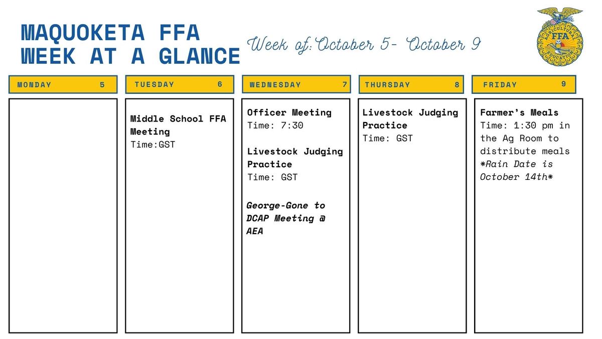 Maquoketa FFA week at a glance, October 5 to 9. Tuesday: middle school FFA meeting during GST. Wednesday: officer meeting at 7:30, livestock judging practice during GST, and Mrs. George at a DCAP meeting. Thursday: livestock judging practice during GST. Friday: Farmer's Meals at 1:30 p.m. in the Ag Room, rain date October 14.